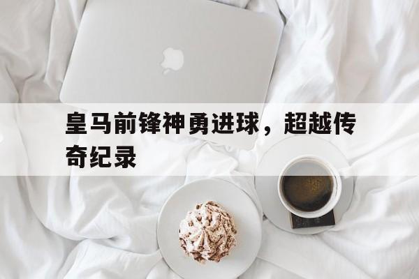 皇马前锋神勇进球，超越传奇纪录