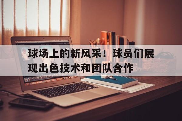 球场上的新风采！球员们展现出色技术和团队合作的简单介绍