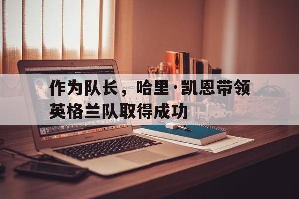 作为队长，哈里·凯恩带领英格兰队取得成功的简单介绍
