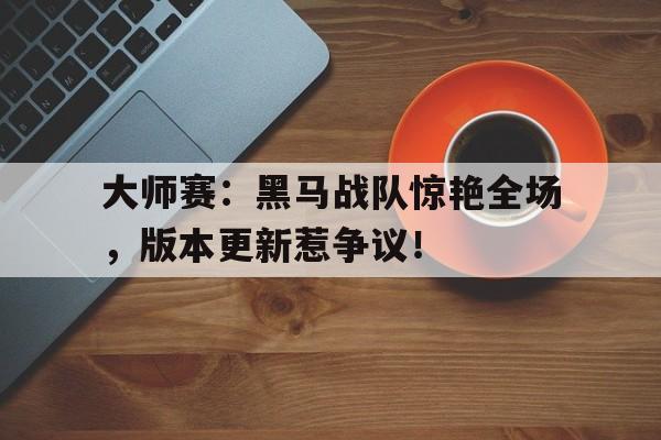 大师赛：黑马战队惊艳全场，版本更新惹争议！