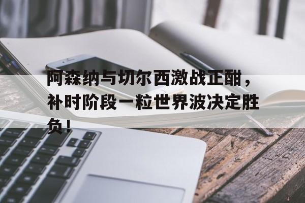 阿森纳与切尔西激战正酣，补时阶段一粒世界波决定胜负！