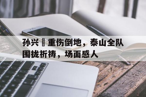 孙兴慜重伤倒地，泰山全队围拢祈祷，场面感人2020孙兴慜