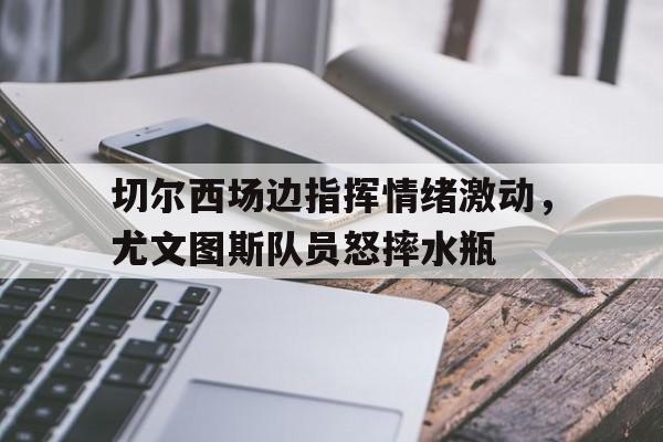 切尔西场边指挥情绪激动，尤文图斯队员怒摔水瓶