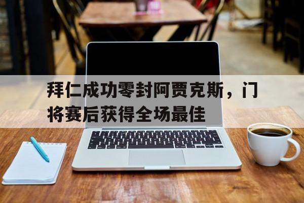拜仁成功零封阿贾克斯，门将赛后获得全场最佳拜仁成功零封阿贾克斯,门将赛后获得全场最佳球员