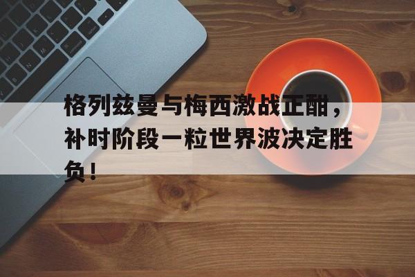 格列兹曼与梅西激战正酣,补时阶段一粒世界波决定胜负!